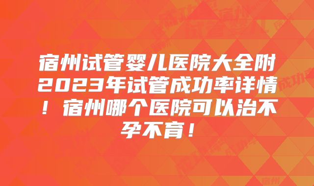 宿州试管婴儿医院大全附2023年试管成功率详情！宿州哪个医院可以治不孕不育！