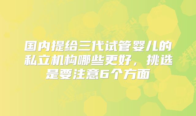 国内提给三代试管婴儿的私立机构哪些更好,挑选是要注意6个方面