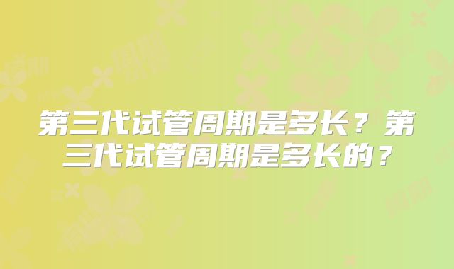 第三代试管周期是多长？第三代试管周期是多长的？