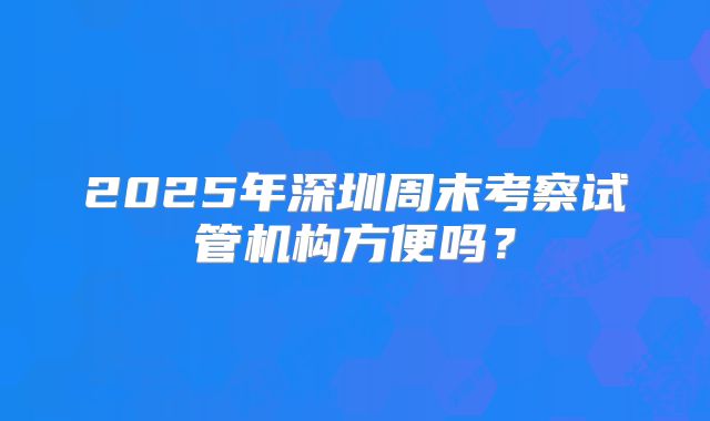 2025年深圳周末考察试管机构方便吗？