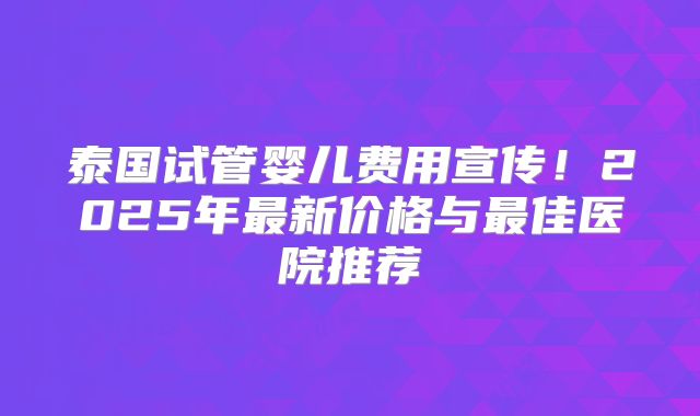 泰国试管婴儿费用宣传!2025年最新价格与最佳医院推荐