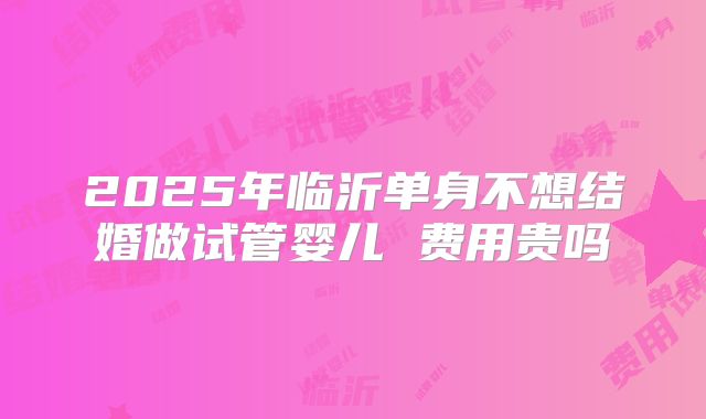 2025年临沂单身不想结婚做试管婴儿 费用贵吗