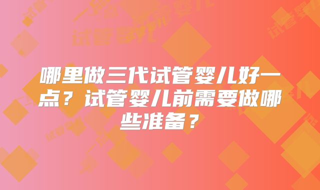 哪里做三代试管婴儿好一点？试管婴儿前需要做哪些准备？