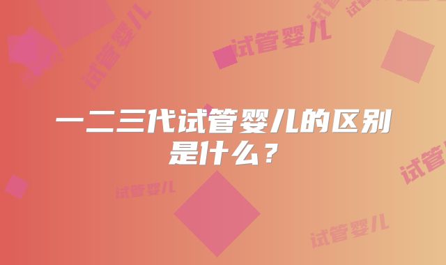 一二三代试管婴儿的区别是什么?