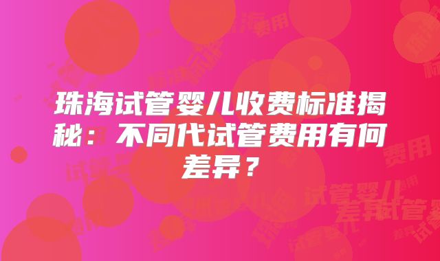 珠海试管婴儿收费标准揭秘：不同代试管费用有何差异？
