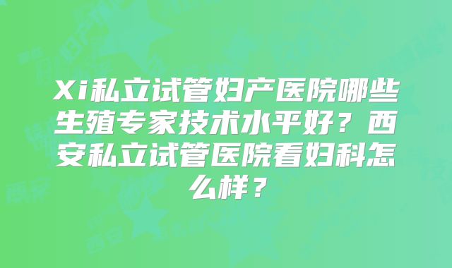 Xi私立试管妇产医院哪些生殖专家技术水平好？西安私立试管医院看妇科怎么样？