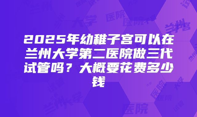 2025年幼稚子宫可以在兰州大学第二医院做三代试管吗？大概要花费多少钱