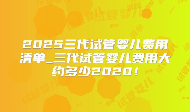 2025三代试管婴儿费用清单_三代试管婴儿费用大约多少2020！