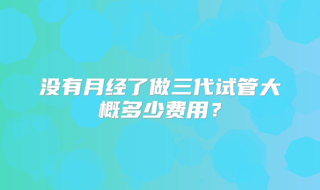 没有月经了做三代试管大概多少费用？