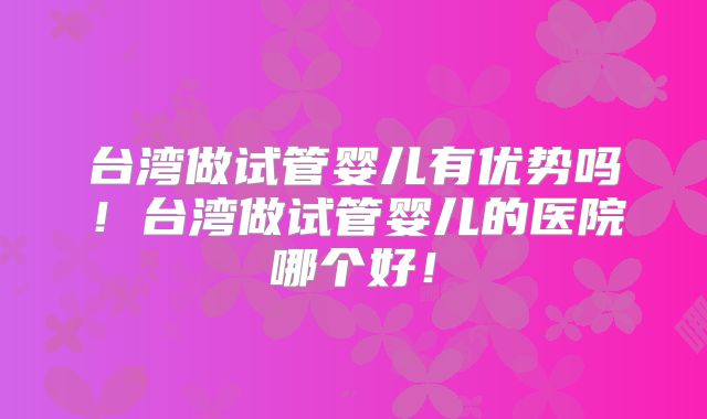 台湾做试管婴儿有优势吗!台湾做试管婴儿的医院哪个好!