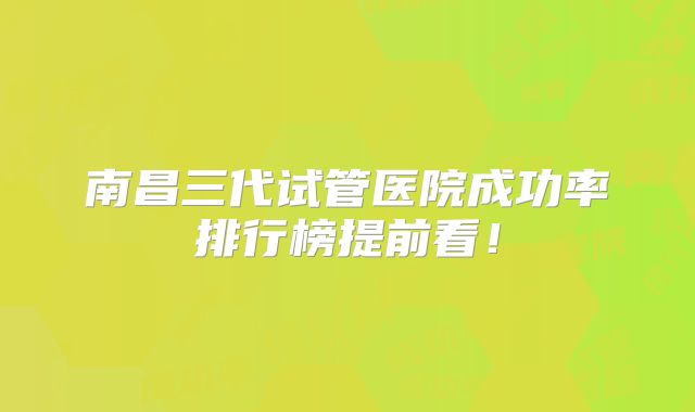南昌三代试管医院成功率排行榜提前看！