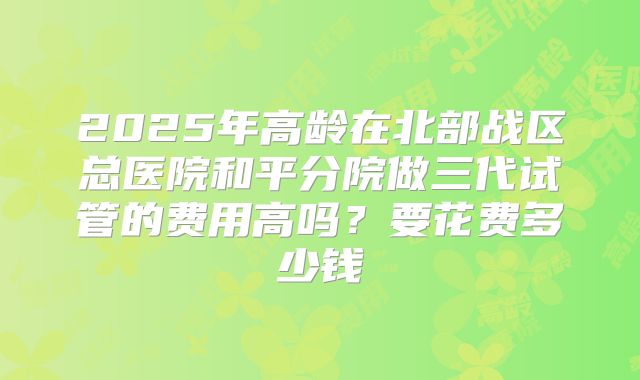 2025年高龄在北部战区总医院和平分院做三代试管的费用高吗？要花费多少钱