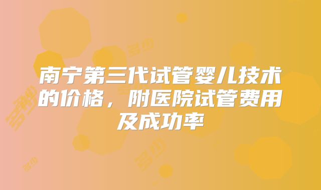南宁第三代试管婴儿技术的价格，附医院试管费用及成功率