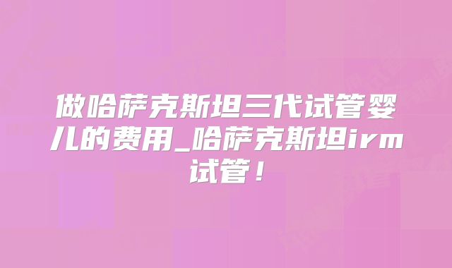 做哈萨克斯坦三代试管婴儿的费用_哈萨克斯坦irm试管！