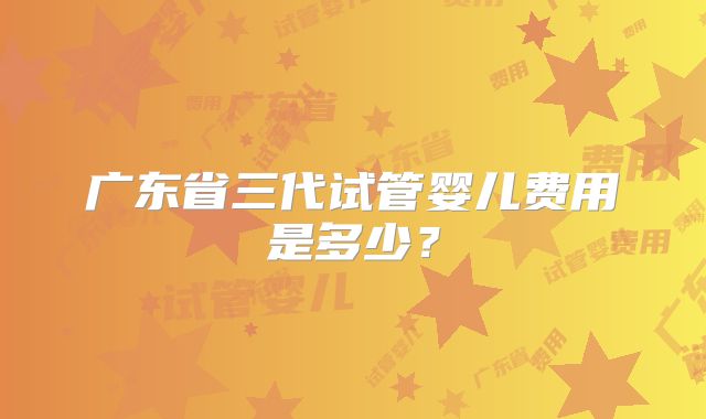 广东省三代试管婴儿费用是多少？