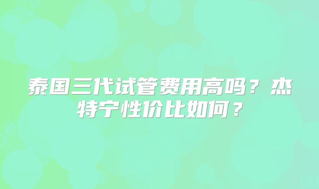 泰国三代试管费用高吗？杰特宁性价比如何？