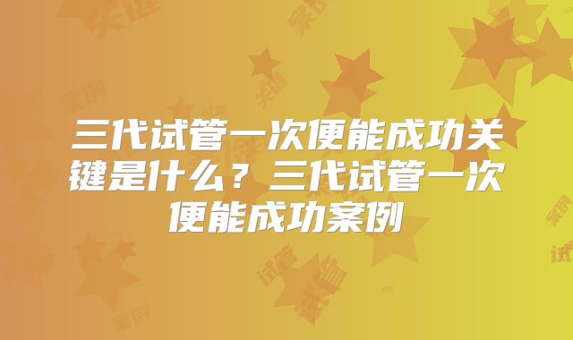 三代试管一次便能成功关键是什么？三代试管一次便能成功案例