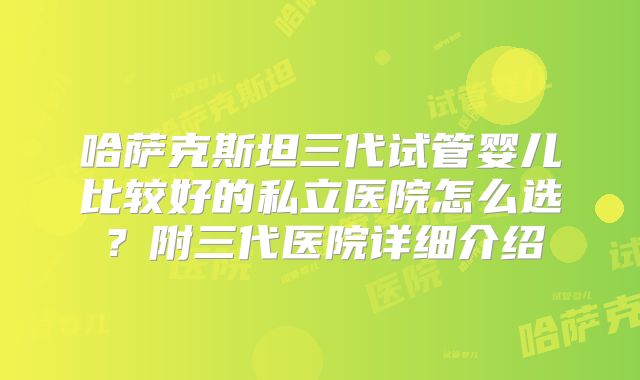 哈萨克斯坦三代试管婴儿比较好的私立医院怎么选？附三代医院详细介绍