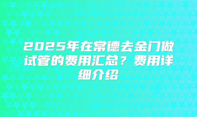 2025年在常德去金门做试管的费用汇总？费用详细介绍