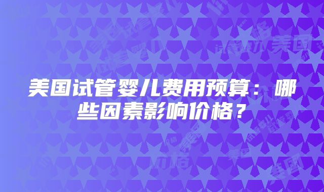 美国试管婴儿费用预算：哪些因素影响价格？