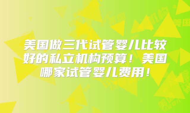 美国做三代试管婴儿比较好的私立机构预算！美国哪家试管婴儿费用！