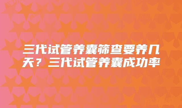 三代试管养囊筛查要养几天?三代试管养囊成功率