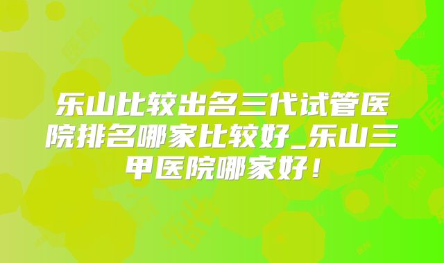 乐山比较出名三代试管医院排名哪家比较好_乐山三甲医院哪家好！