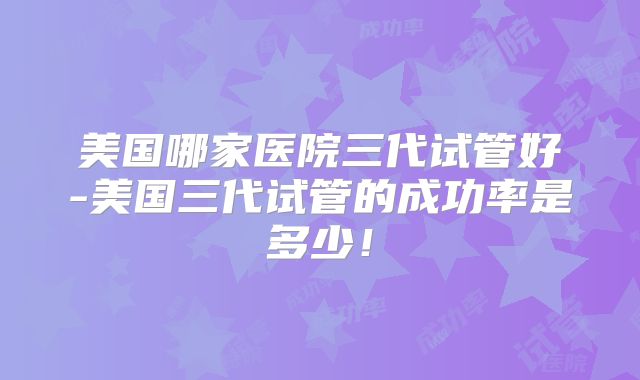 美国哪家医院三代试管好-美国三代试管的成功率是多少！