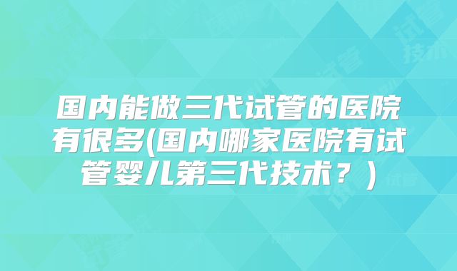 国内能做三代试管的医院有很多(国内哪家医院有试管婴儿第三代技术?)