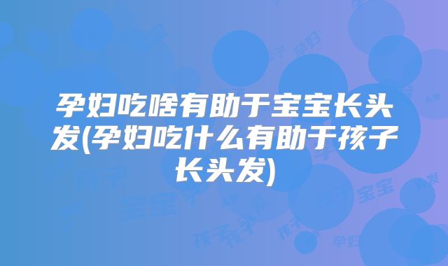 孕妇吃啥有助于宝宝长头发(孕妇吃什么有助于孩子长头发)