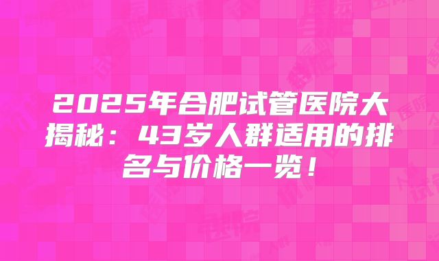2025年合肥试管医院大揭秘：43岁人群适用的排名与价格一览！