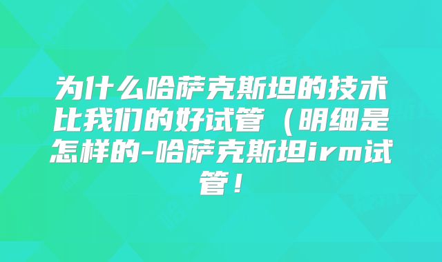 为什么哈萨克斯坦的技术比我们的好试管（明细是怎样的-哈萨克斯坦irm试管！