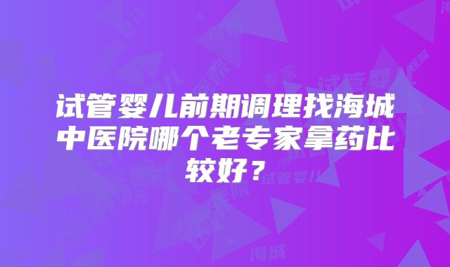 试管婴儿前期调理找海城中医院哪个老专家拿药比较好？