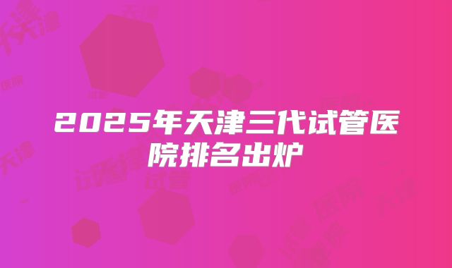 2025年天津三代试管医院排名出炉