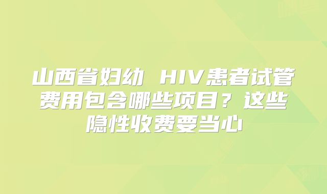 山西省妇幼 HIV患者试管费用包含哪些项目？这些隐性收费要当心