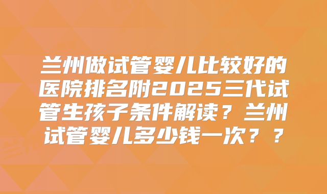 兰州做试管婴儿比较好的医院排名附2025三代试管生孩子条件解读?兰州试管婴儿多少钱一次??