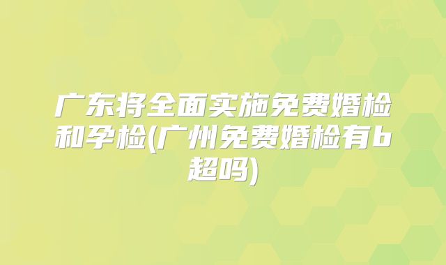 广东将全面实施免费婚检和孕检(广州免费婚检有b超吗)