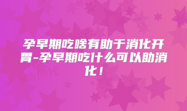 孕早期吃啥有助于消化开胃-孕早期吃什么可以助消化!