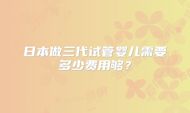 日本做三代试管婴儿需要多少费用够？