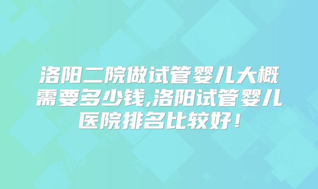 洛阳二院做试管婴儿大概需要多少钱,洛阳试管婴儿医院排名比较好!