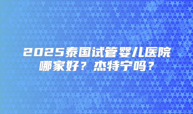 2025泰国试管婴儿医院哪家好？杰特宁吗？