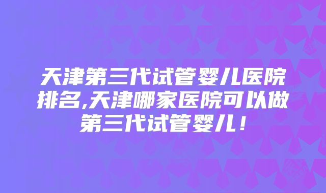 天津第三代试管婴儿医院排名,天津哪家医院可以做第三代试管婴儿！