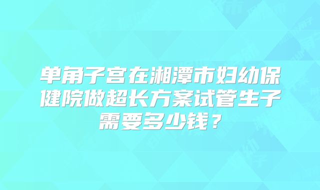 单角子宫在湘潭市妇幼保健院做超长方案试管生子需要多少钱？