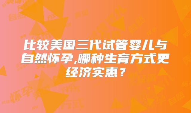 比较美国三代试管婴儿与自然怀孕,哪种生育方式更经济实惠？