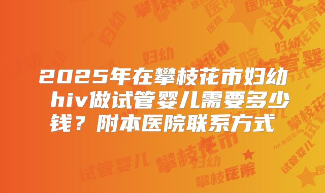 2025年在攀枝花市妇幼 hiv做试管婴儿需要多少钱？附本医院联系方式