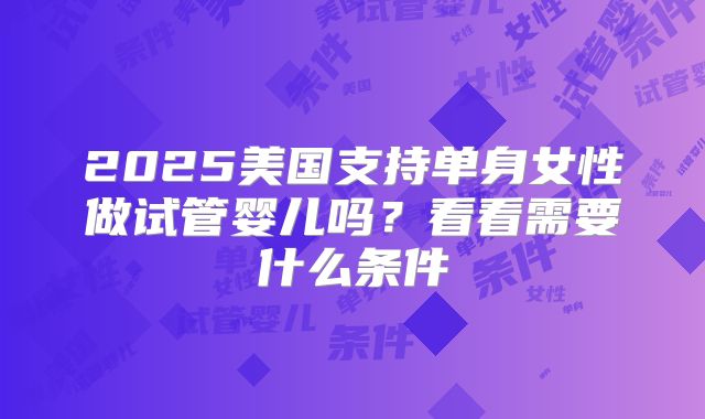 2025美国支持单身女性做试管婴儿吗？看看需要什么条件