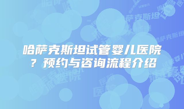 哈萨克斯坦试管婴儿医院？预约与咨询流程介绍