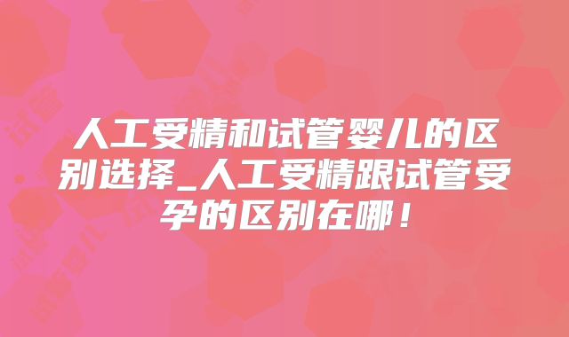 人工受精和试管婴儿的区别选择_人工受精跟试管受孕的区别在哪！