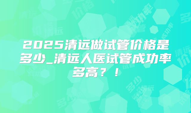 2025清远做试管价格是多少_清远人医试管成功率多高？！