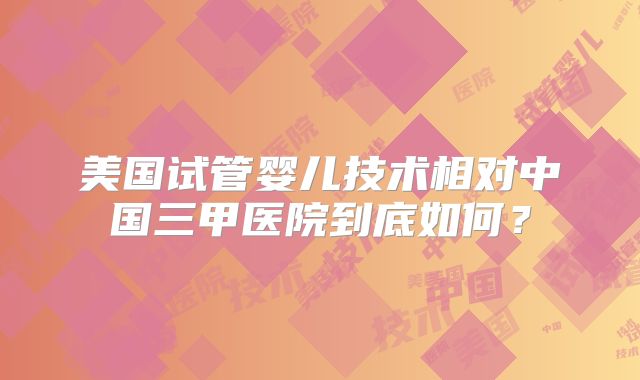 美国试管婴儿技术相对中国三甲医院到底如何？